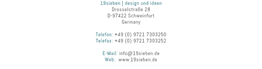 19sieben | design und ideen
Drosselstraße 28
D-97422 Schweinfurt
Germany Telefon: +49 (0) 9721 7303250
Telefax: +49 (0) 9721 7303252 E-Mail: info@19sieben.de
Web: www.19sieben.de
